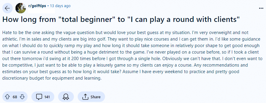 This golfer just started, but he wants to get ready to play with clients. His post reads: "Hate to be the one asking the vague question but would love your best guess at my situation. I'm very overweight and not athletic. I'm in sales and my clients are big into golf. They want to play nice courses and I can get them in. I'd like some guidance on what I should do to quickly ramp my play. . ."